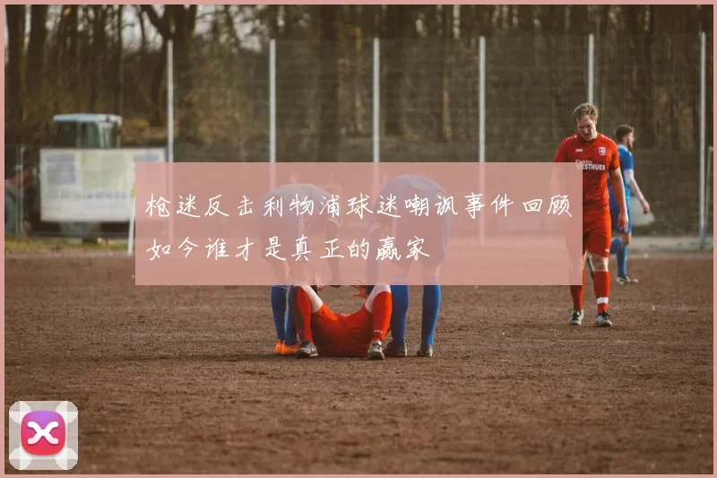 枪迷反击利物浦球迷嘲讽事件回顾如今谁才是真正的赢家