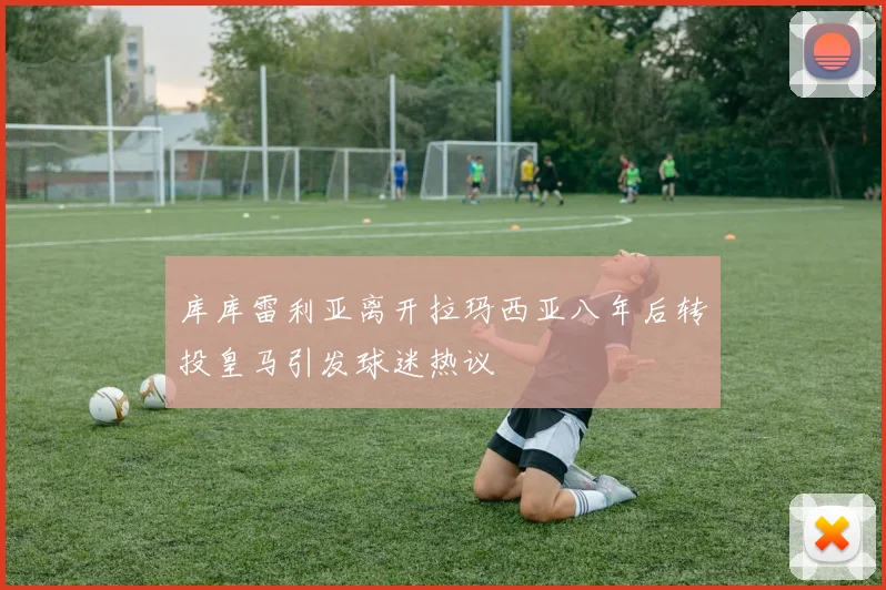 库库雷利亚离开拉玛西亚八年后转投皇马引发球迷热议