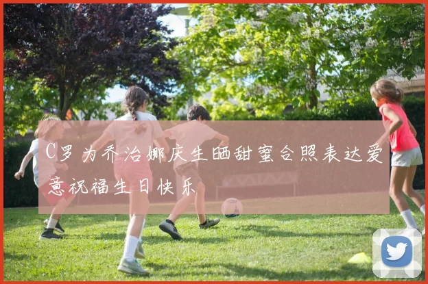 C罗为乔治娜庆生晒甜蜜合照表达爱意祝福生日快乐