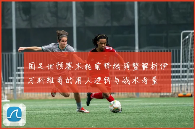 国足世预赛末轮前锋线调整解析伊万科维奇的用人逻辑与战术考量