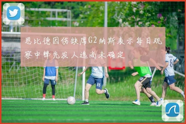 恩比德因伤缺席G2纳斯表示每日观察中锋先发人选尚未确定