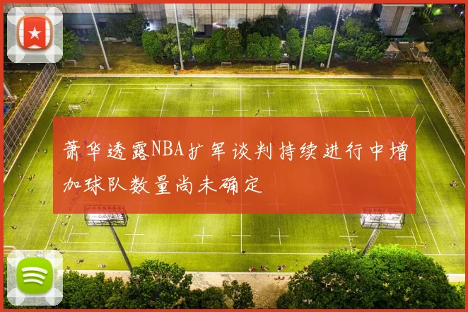 萧华透露NBA扩军谈判持续进行中增加球队数量尚未确定
