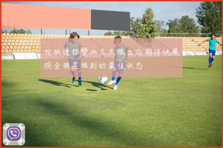 伦纳德称赞加兰天赋出众期待他展现全明星级别的最佳状态
