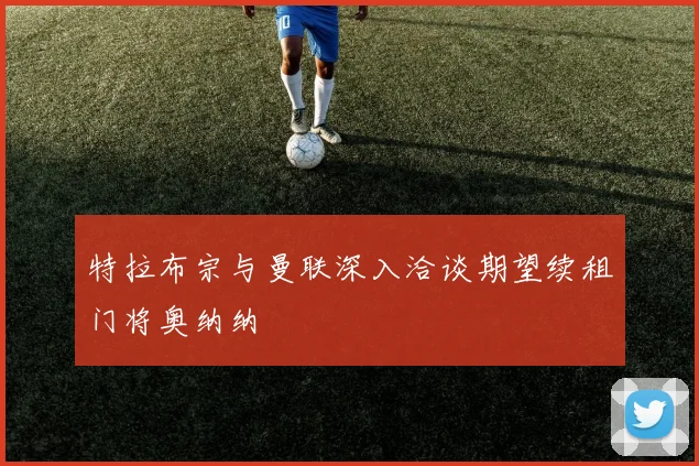 特拉布宗与曼联深入洽谈期望续租门将奥纳纳