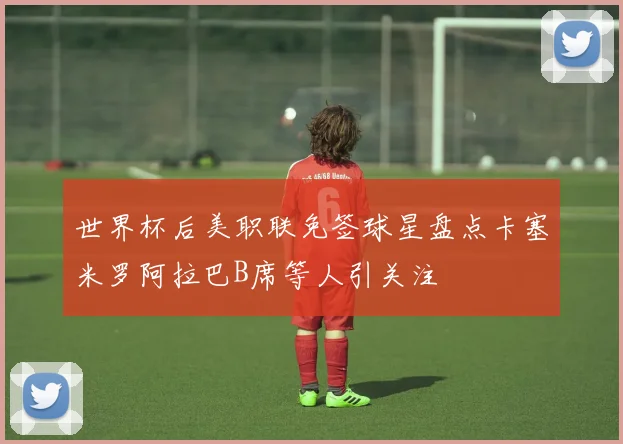 世界杯后美职联免签球星盘点卡塞米罗阿拉巴B席等人引关注