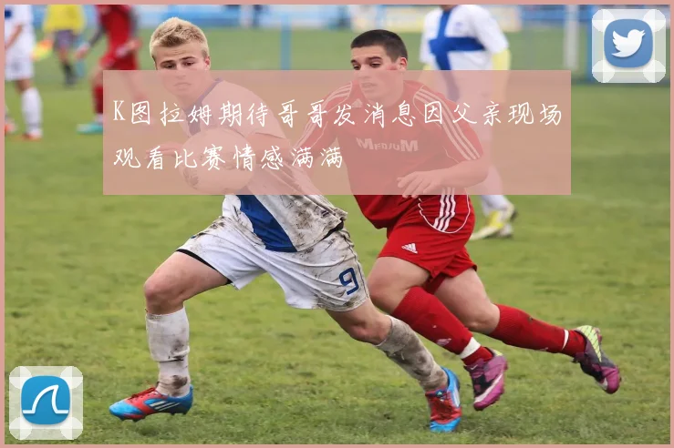 K图拉姆期待哥哥发消息因父亲现场观看比赛情感满满