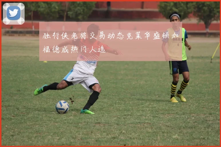 独行侠老将交易动态克莱华盛顿加福德成热门人选