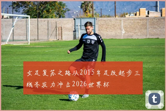 女足复苏之路从2015年足改起步三线齐发力冲击2026世界杯