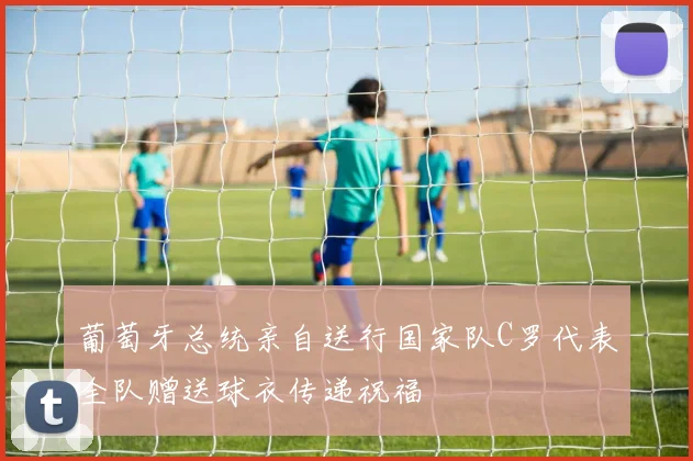 葡萄牙总统亲自送行国家队C罗代表全队赠送球衣传递祝福