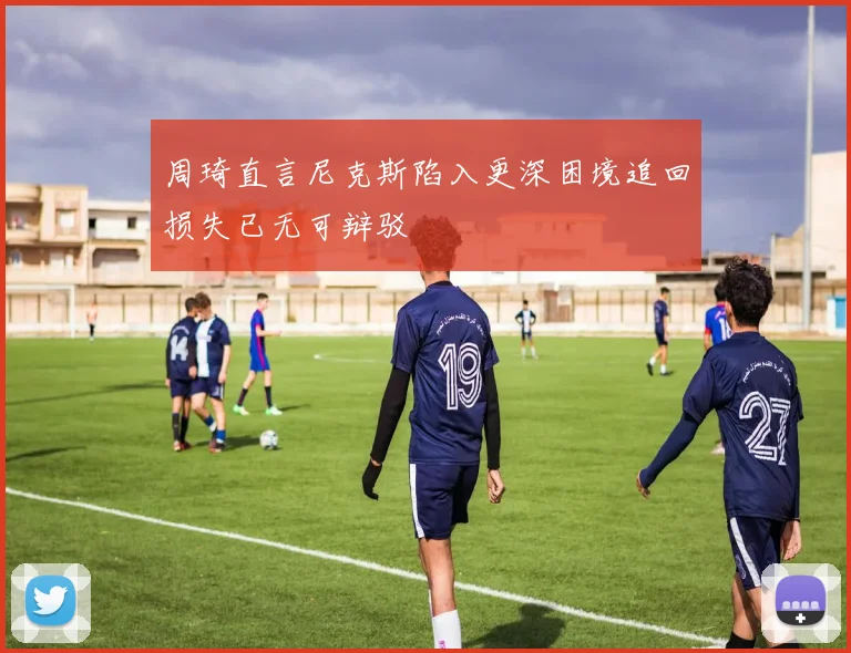 周琦直言尼克斯陷入更深困境追回损失已无可辩驳
