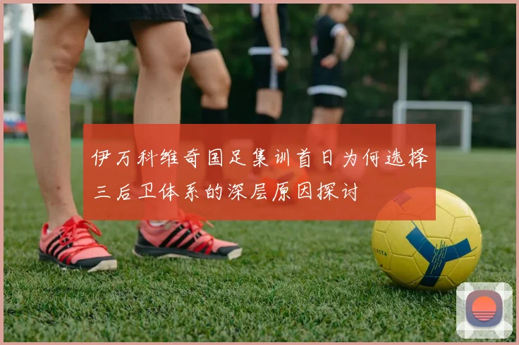 伊万科维奇国足集训首日为何选择三后卫体系的深层原因探讨
