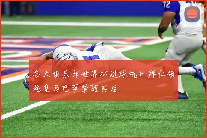 各大俱乐部世界杯进球统计拜仁领跑皇马巴萨紧随其后