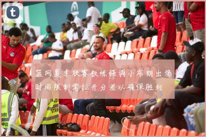 篮网夏季联赛教练强调小布朗出场时间限制需拉开分差以确保胜利