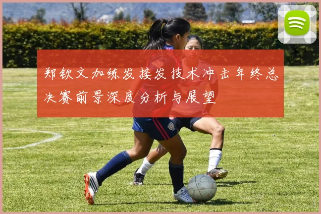 郑钦文加练发接发技术冲击年终总决赛前景深度分析与展望