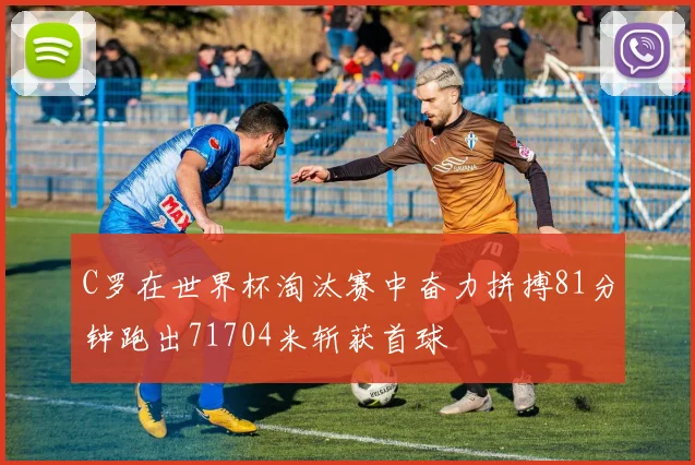 C罗在世界杯淘汰赛中奋力拼搏81分钟跑出71704米斩获首球
