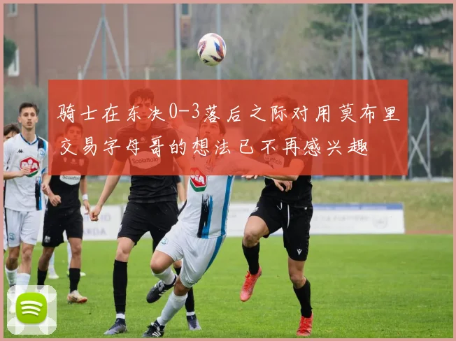 骑士在东决0-3落后之际对用莫布里交易字母哥的想法已不再感兴趣