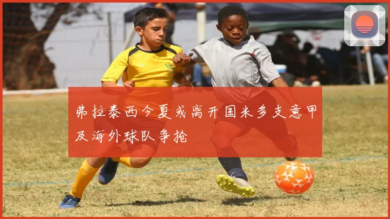 弗拉泰西今夏或离开国米多支意甲及海外球队争抢