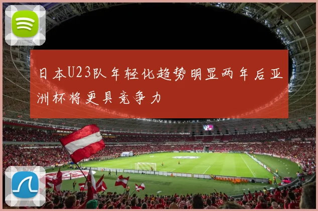 日本U23队年轻化趋势明显两年后亚洲杯将更具竞争力