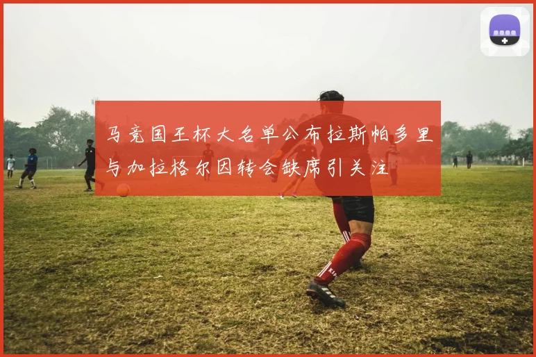 马竞国王杯大名单公布拉斯帕多里与加拉格尔因转会缺席引关注