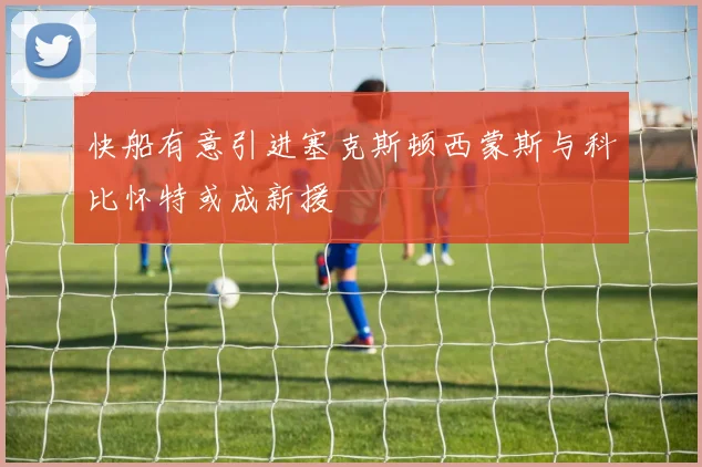 快船有意引进塞克斯顿西蒙斯与科比怀特或成新援