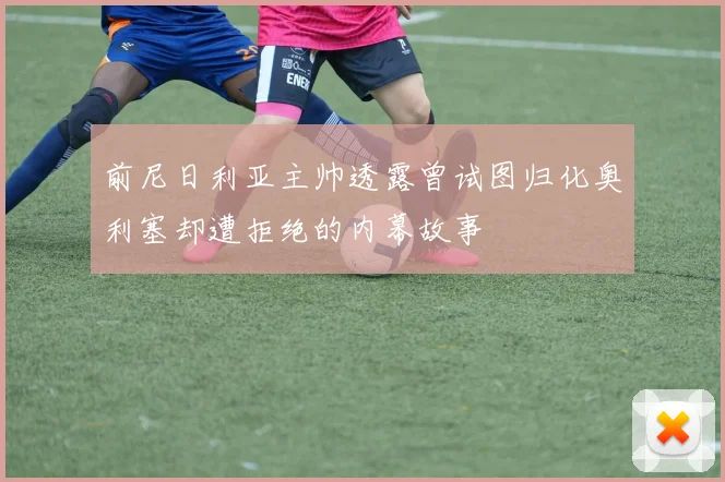 前尼日利亚主帅透露曾试图归化奥利塞却遭拒绝的内幕故事