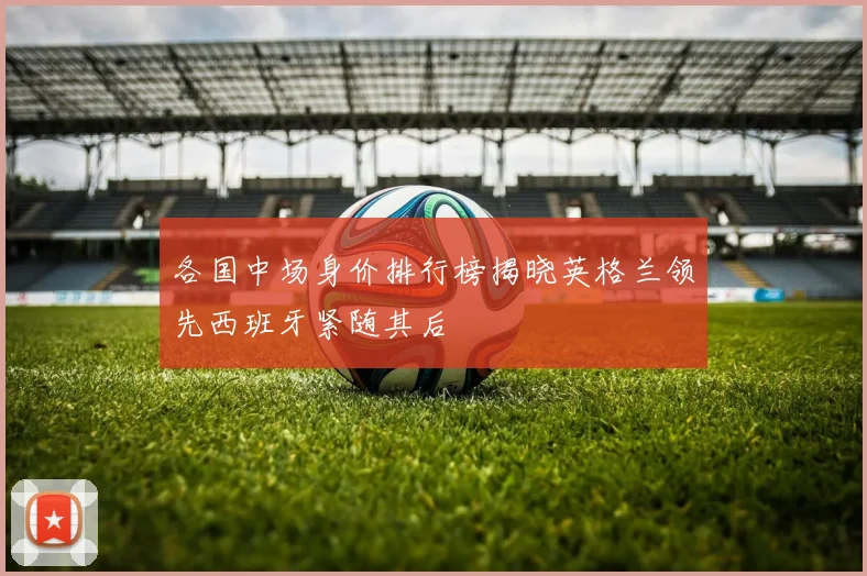 各国中场身价排行榜揭晓英格兰领先西班牙紧随其后