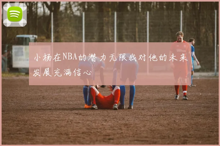 小杨在NBA的潜力无限我对他的未来发展充满信心