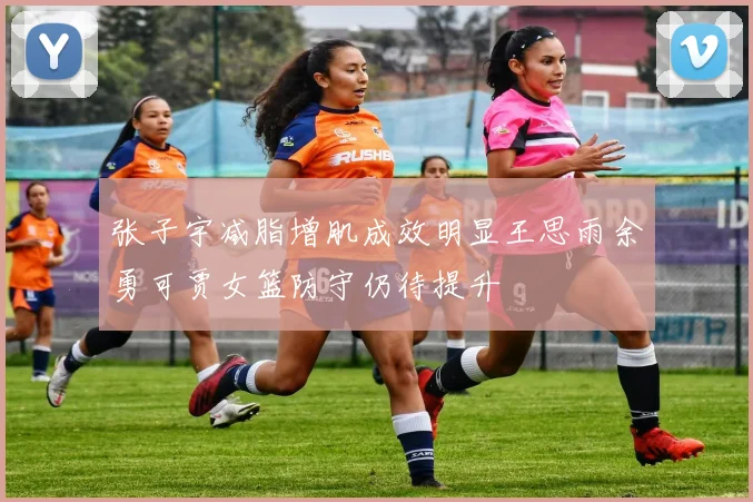 张子宇减脂增肌成效明显王思雨余勇可贾女篮防守仍待提升