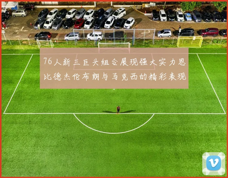 76人新三巨头组合展现强大实力恩比德杰伦布朗与马克西的精彩表现引发期待