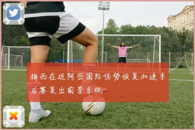 梅西在迈阿密国际伤势恢复加速季后赛复出前景乐观