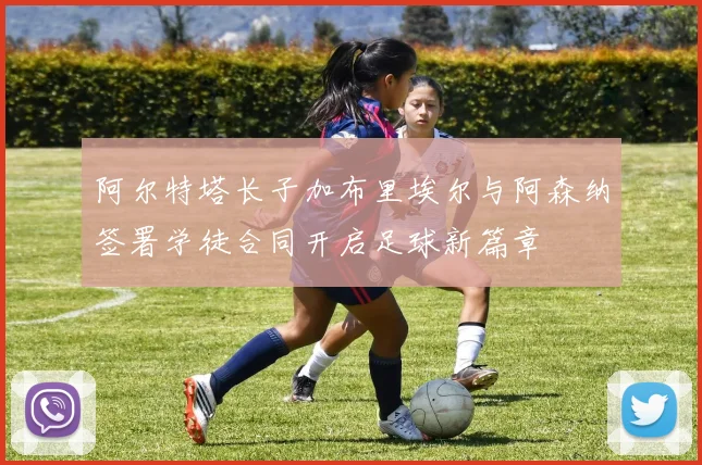 阿尔特塔长子加布里埃尔与阿森纳签署学徒合同开启足球新篇章
