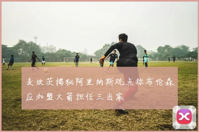麦坎茨揭秘阿里纳斯观点称布伦森应加盟火箭担任三当家