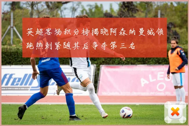 英超客场积分榜揭晓阿森纳曼城领跑热刺紧随其后争夺第三名